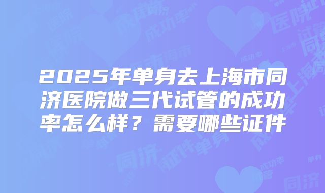 2025年单身去上海市同济医院做三代试管的成功率怎么样?需要哪些证件