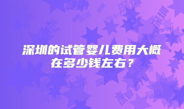 深圳的试管婴儿费用大概在多少钱左右?