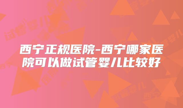 西宁正规医院-西宁哪家医院可以做试管婴儿比较好