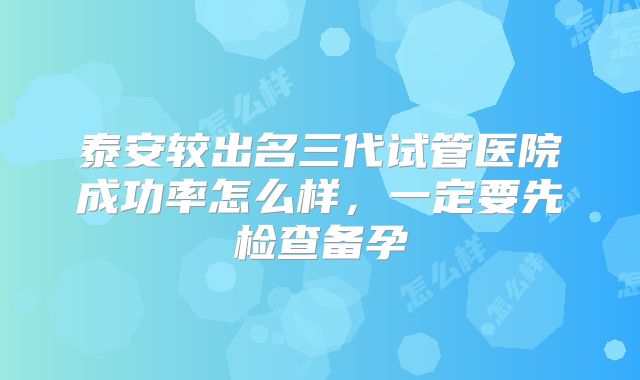 泰安较出名三代试管医院成功率怎么样，一定要先检查备孕