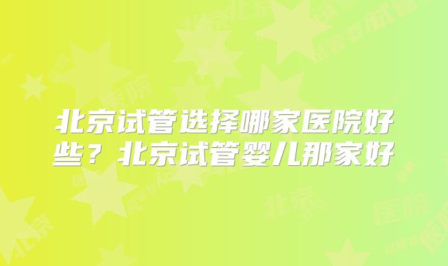 北京试管选择哪家医院好些？北京试管婴儿那家好