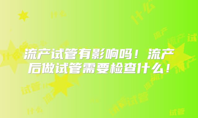 流产试管有影响吗!流产后做试管需要检查什么!