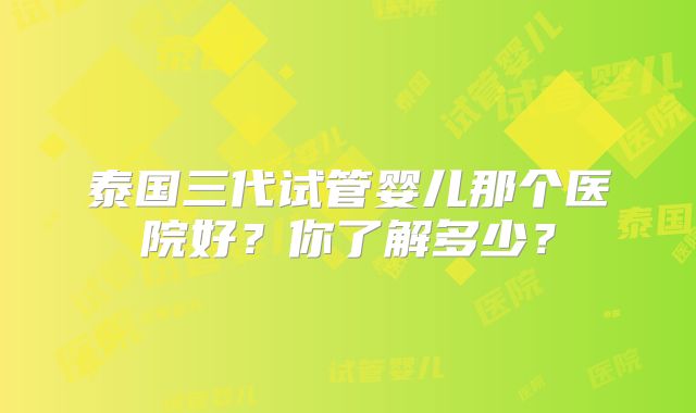 泰国三代试管婴儿那个医院好？你了解多少？