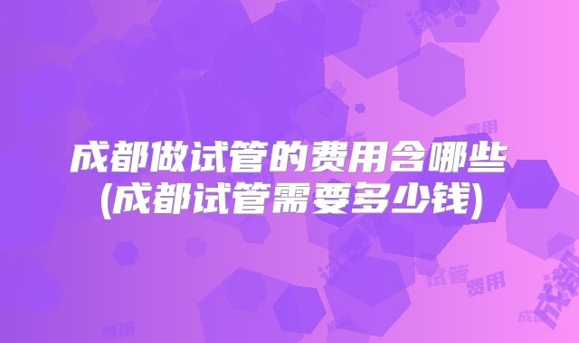 成都做试管的费用含哪些(成都试管需要多少钱)