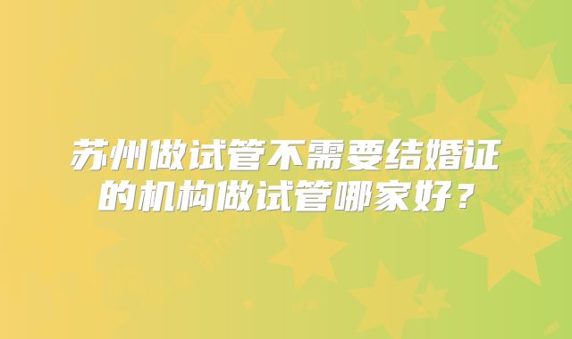 苏州做试管不需要结婚证的机构做试管哪家好？