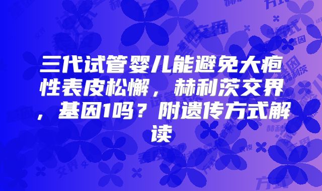 三代试管婴儿能避免大疱性表皮松懈，赫利茨交界，基因1吗？附遗传方式解读