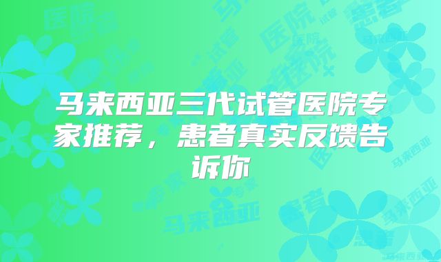马来西亚三代试管医院专家推荐,患者真实反馈告诉你