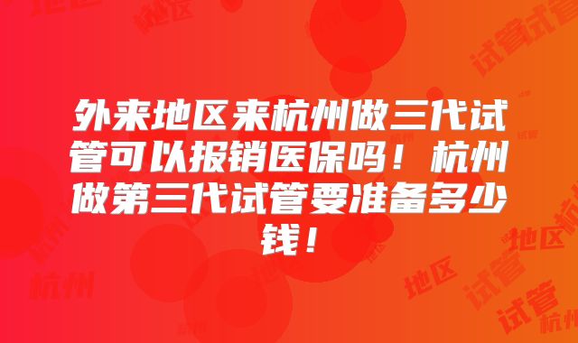 外来地区来杭州做三代试管可以报销医保吗！杭州做第三代试管要准备多少钱！