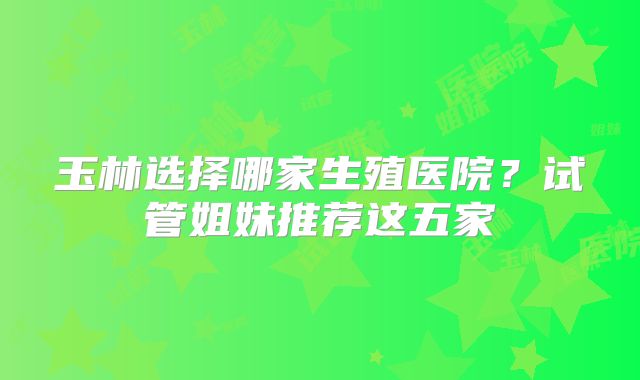 玉林选择哪家生殖医院？试管姐妹推荐这五家