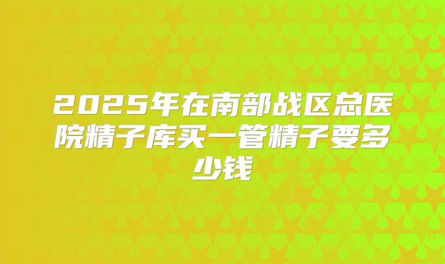 2025年在南部战区总医院精子库买一管精子要多少钱