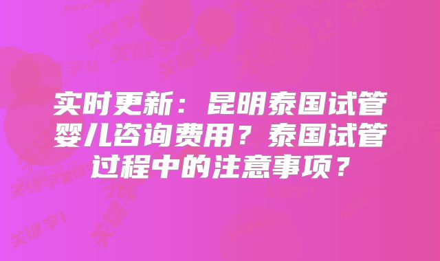 实时更新：昆明泰国试管婴儿咨询费用？泰国试管过程中的注意事项？
