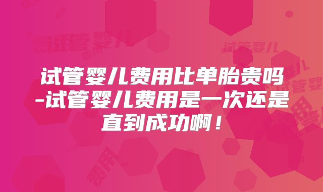 试管婴儿费用比单胎贵吗-试管婴儿费用是一次还是直到成功啊！
