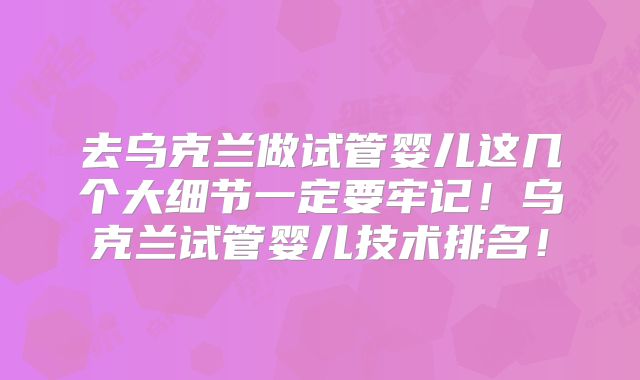 去乌克兰做试管婴儿这几个大细节一定要牢记！乌克兰试管婴儿技术排名！