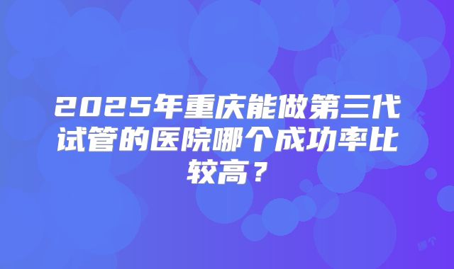 2025年重庆能做第三代试管的医院哪个成功率比较高？