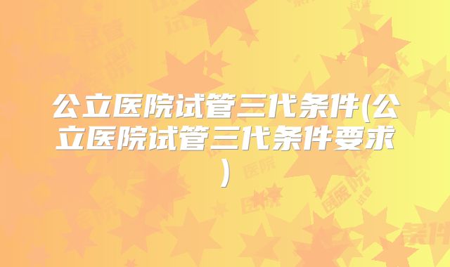 公立医院试管三代条件(公立医院试管三代条件要求)