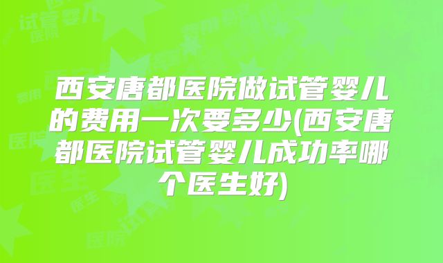 西安唐都医院做试管婴儿的费用一次要多少(西安唐都医院试管婴儿成功率哪个医生好)