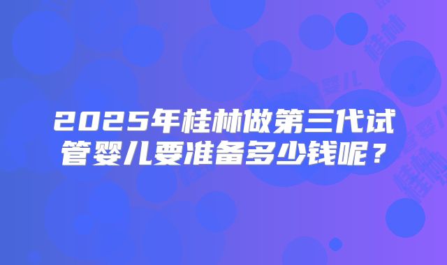 2025年桂林做第三代试管婴儿要准备多少钱呢？