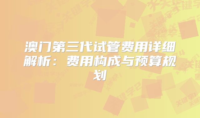 澳门第三代试管费用详细解析:费用构成与预算规划