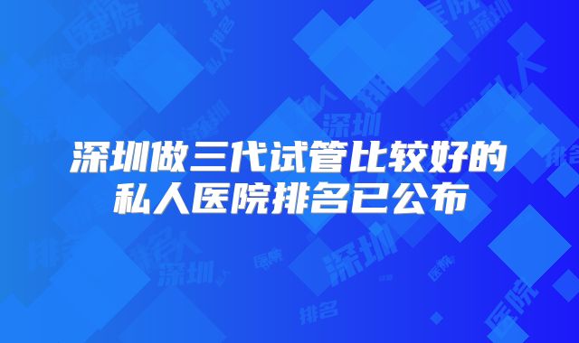 深圳做三代试管比较好的私人医院排名已公布