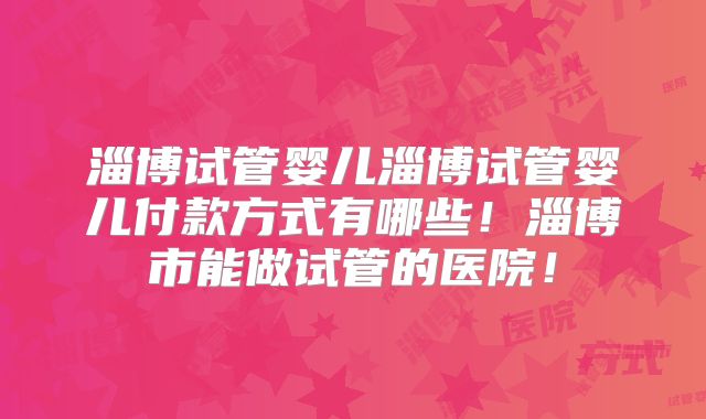 淄博试管婴儿淄博试管婴儿付款方式有哪些！淄博市能做试管的医院！