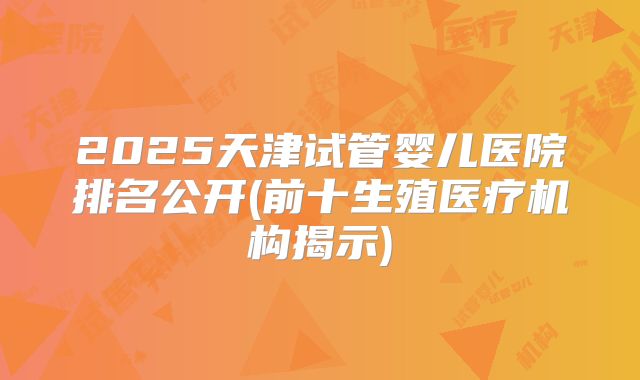2025天津试管婴儿医院排名公开(前十生殖医疗机构揭示)