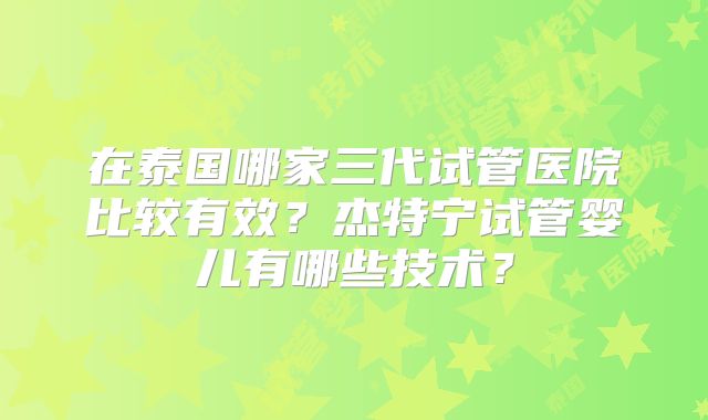 在泰国哪家三代试管医院比较有效？杰特宁试管婴儿有哪些技术？