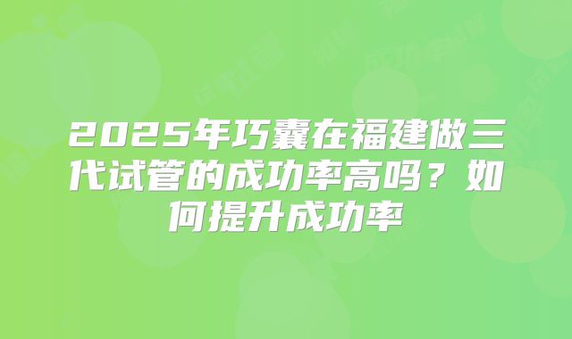 2025年巧囊在福建做三代试管的成功率高吗？如何提升成功率
