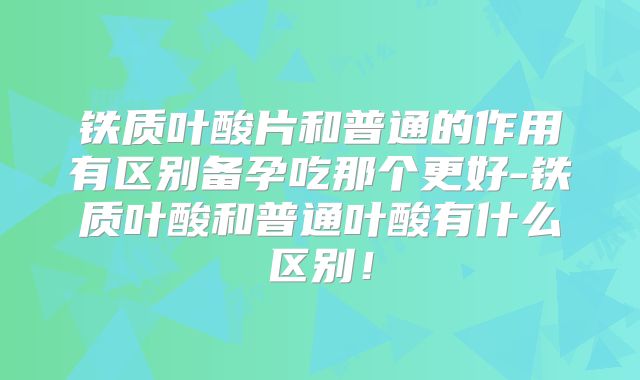 铁质叶酸片和普通的作用有区别备孕吃那个更好-铁质叶酸和普通叶酸有什么区别！