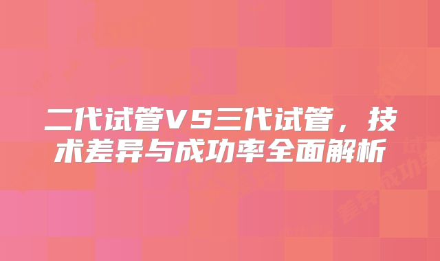二代试管VS三代试管，技术差异与成功率全面解析