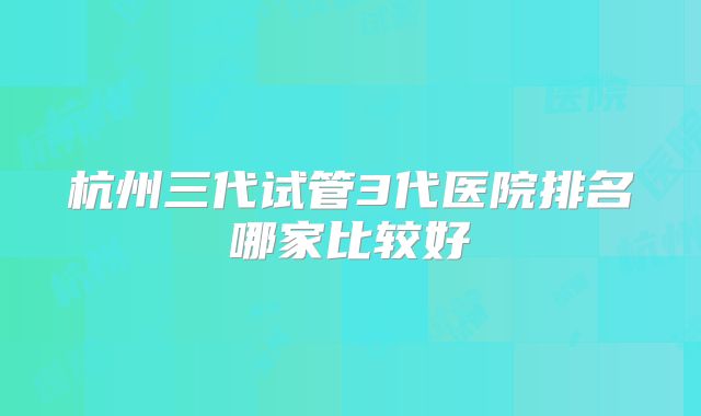 杭州三代试管3代医院排名哪家比较好