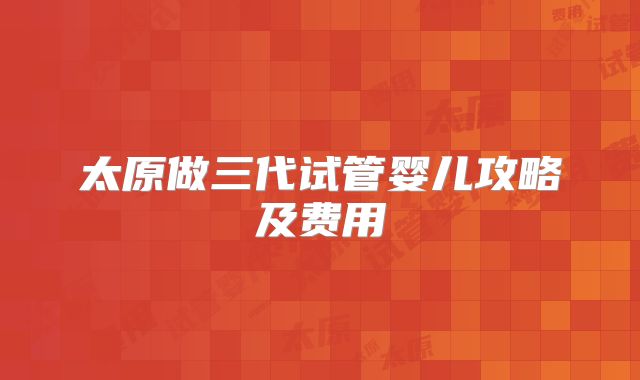 太原做三代试管婴儿攻略及费用