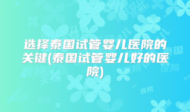 选择泰国试管婴儿医院的关键(泰国试管婴儿好的医院)