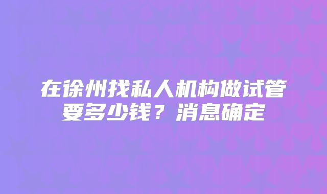 在徐州找私人机构做试管要多少钱?消息确定