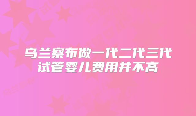 乌兰察布做一代二代三代试管婴儿费用并不高