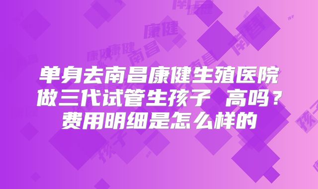 单身去南昌康健生殖医院做三代试管生孩子 高吗？费用明细是怎么样的