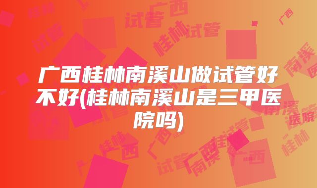 广西桂林南溪山做试管好不好(桂林南溪山是三甲医院吗)