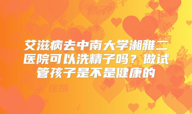 艾滋病去中南大学湘雅二医院可以洗精子吗？做试管孩子是不是健康的