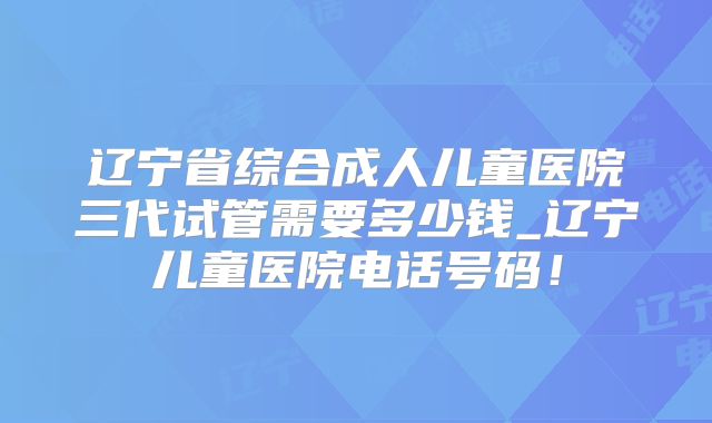 辽宁省综合成人儿童医院三代试管需要多少钱_辽宁儿童医院电话号码！