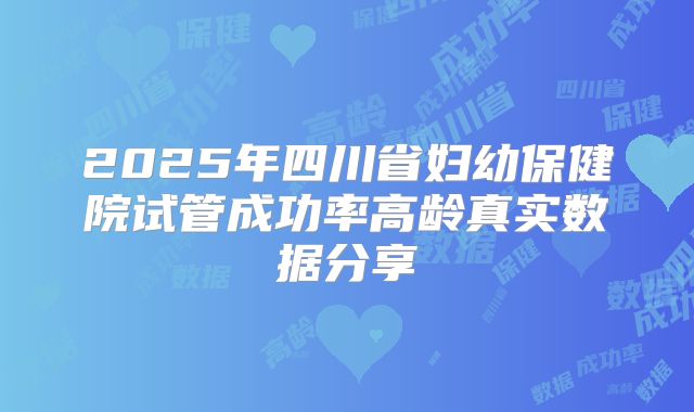 2025年四川省妇幼保健院试管成功率高龄真实数据分享