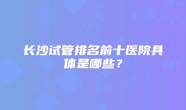 长沙试管排名前十医院具体是哪些？