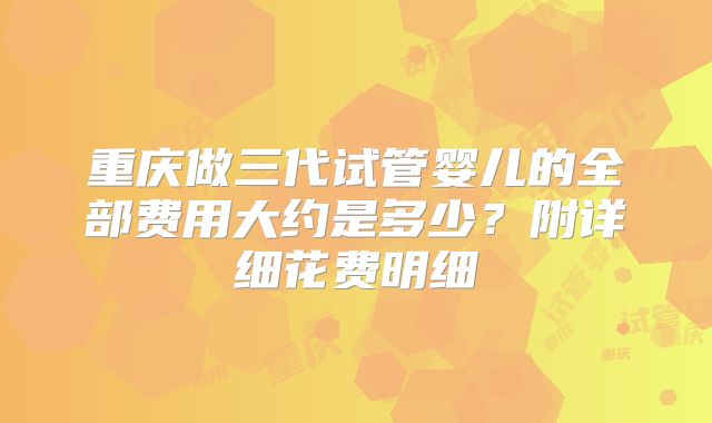 重庆做三代试管婴儿的全部费用大约是多少？附详细花费明细
