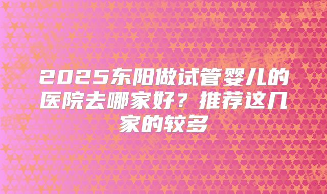 2025东阳做试管婴儿的医院去哪家好？推荐这几家的较多
