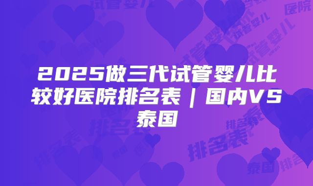 2025做三代试管婴儿比较好医院排名表｜国内VS泰国