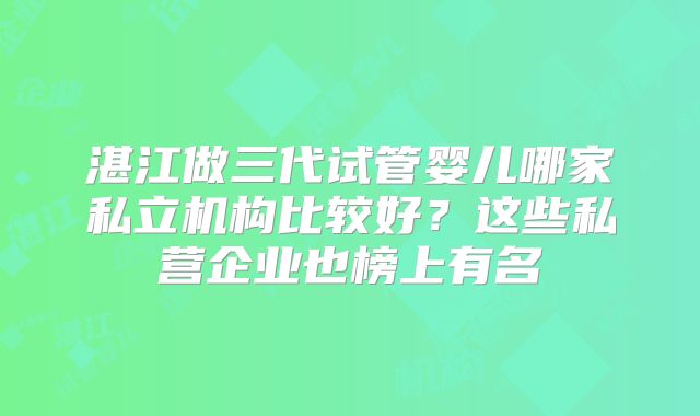湛江做三代试管婴儿哪家私立机构比较好?这些私营企业也榜上有名