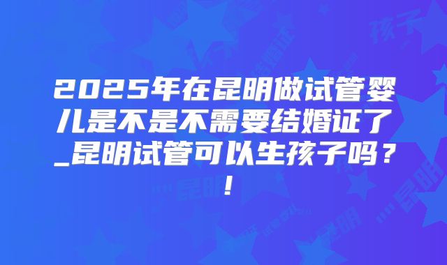 2025年在昆明做试管婴儿是不是不需要结婚证了_昆明试管可以生孩子吗？！