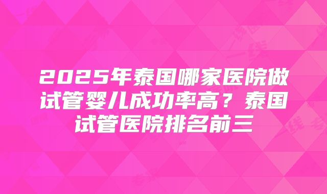 2025年泰国哪家医院做试管婴儿成功率高?泰国试管医院排名前三