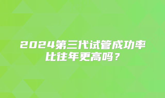 2024第三代试管成功率比往年更高吗？