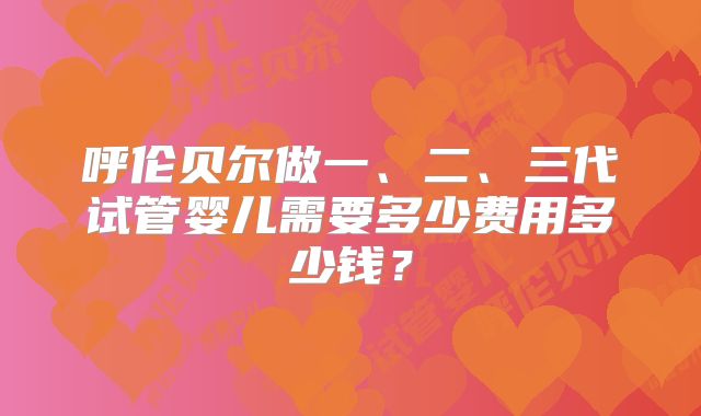 呼伦贝尔做一、二、三代试管婴儿需要多少费用多少钱?