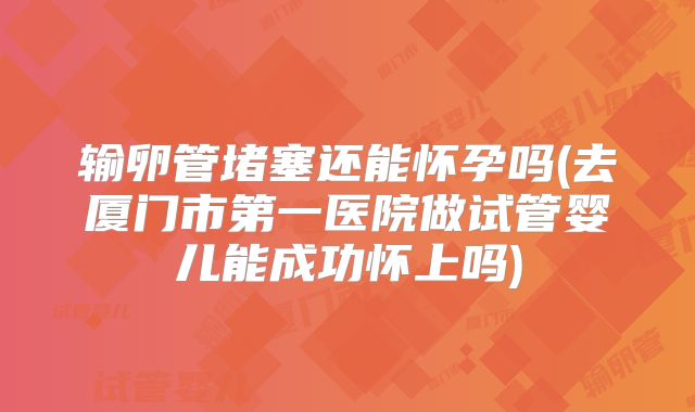输卵管堵塞还能怀孕吗(去厦门市第一医院做试管婴儿能成功怀上吗)