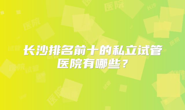 长沙排名前十的私立试管医院有哪些？